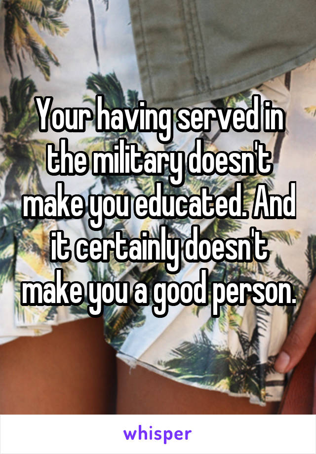 Your having served in the military doesn't make you educated. And it certainly doesn't make you a good person. 