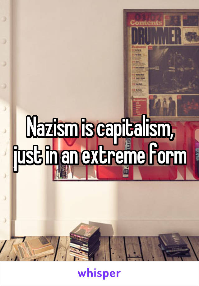 Nazism is capitalism, just in an extreme form