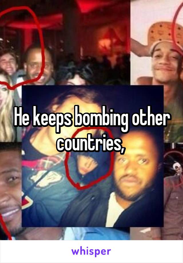 He keeps bombing other countries, 