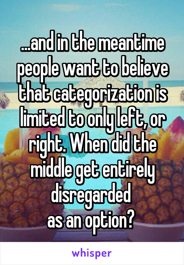 ...and in the meantime people want to believe that categorization is limited to only left, or right. When did the middle get entirely disregarded 
as an option? 