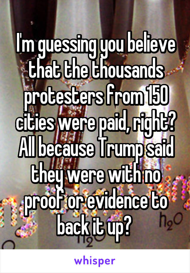 I'm guessing you believe that the thousands protesters from 150 cities were paid, right? All because Trump said they were with no proof or evidence to back it up? 