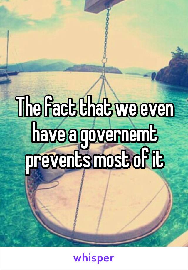 The fact that we even have a governemt prevents most of it