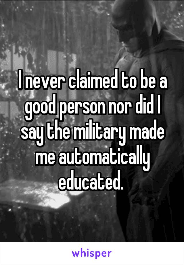 I never claimed to be a good person nor did I say the military made me automatically educated. 