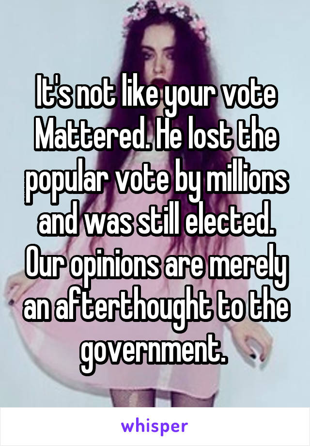 It's not like your vote Mattered. He lost the popular vote by millions and was still elected. Our opinions are merely an afterthought to the government. 