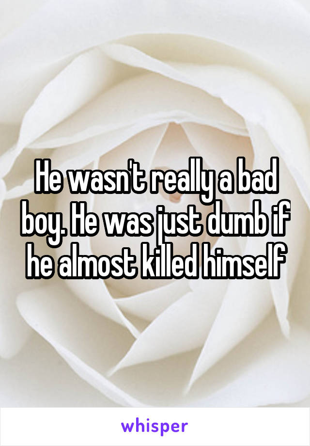 He wasn't really a bad boy. He was just dumb if he almost killed himself