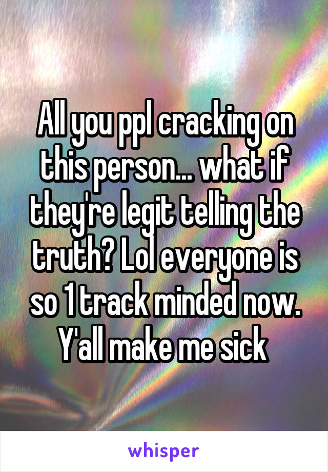 All you ppl cracking on this person... what if they're legit telling the truth? Lol everyone is so 1 track minded now. Y'all make me sick 