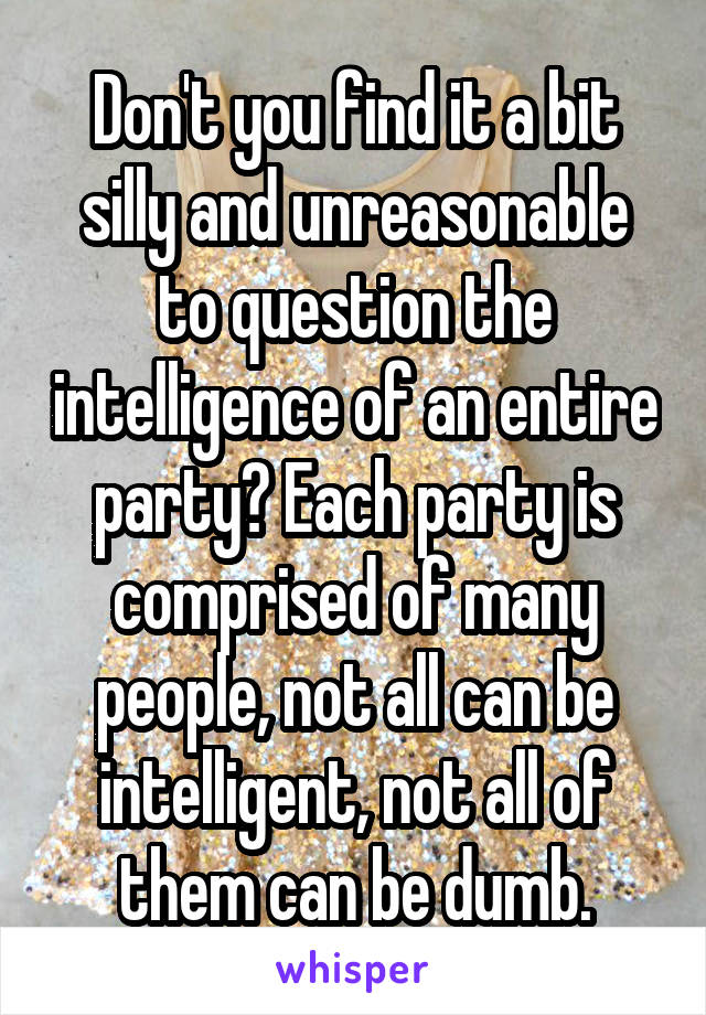 Don't you find it a bit silly and unreasonable to question the intelligence of an entire party? Each party is comprised of many people, not all can be intelligent, not all of them can be dumb.