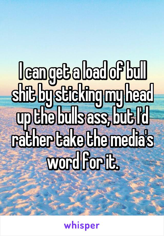 I can get a load of bull shit by sticking my head up the bulls ass, but I'd rather take the media's word for it.