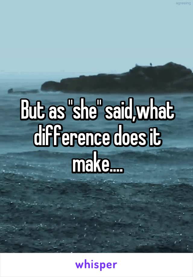 But as "she" said,what difference does it make....