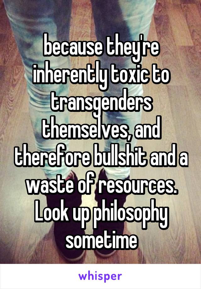 because they're inherently toxic to transgenders themselves, and therefore bullshit and a waste of resources.
Look up philosophy sometime