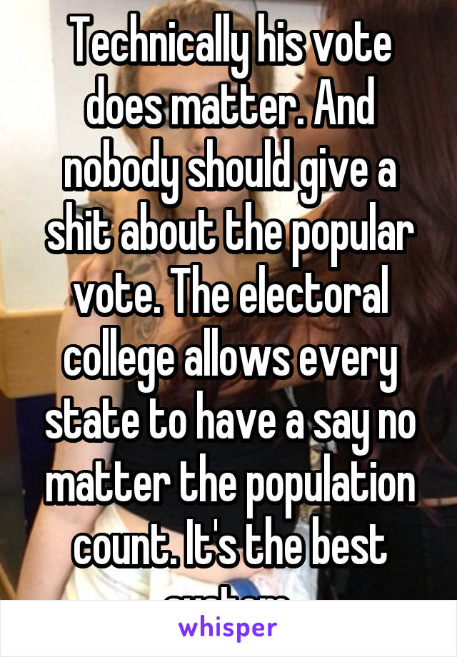 Technically his vote does matter. And nobody should give a shit about the popular vote. The electoral college allows every state to have a say no matter the population count. It's the best system.