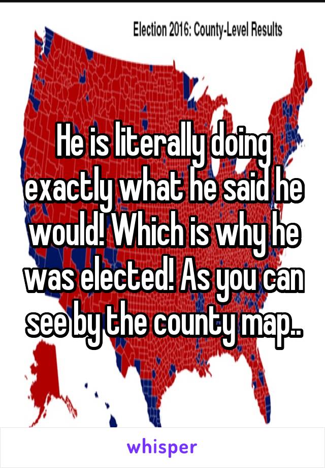 He is literally doing exactly what he said he would! Which is why he was elected! As you can see by the county map..