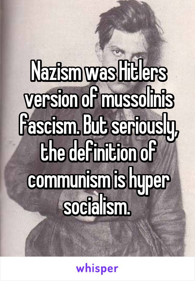 Nazism was Hitlers version of mussolinis fascism. But seriously, the definition of communism is hyper socialism. 