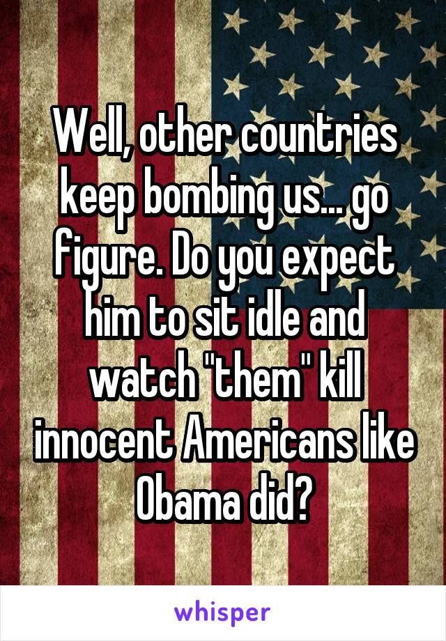 Well, other countries keep bombing us... go figure. Do you expect him to sit idle and watch "them" kill innocent Americans like Obama did?