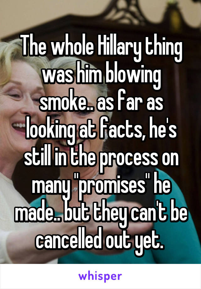 The whole Hillary thing was him blowing smoke.. as far as looking at facts, he's still in the process on many "promises" he made.. but they can't be cancelled out yet. 