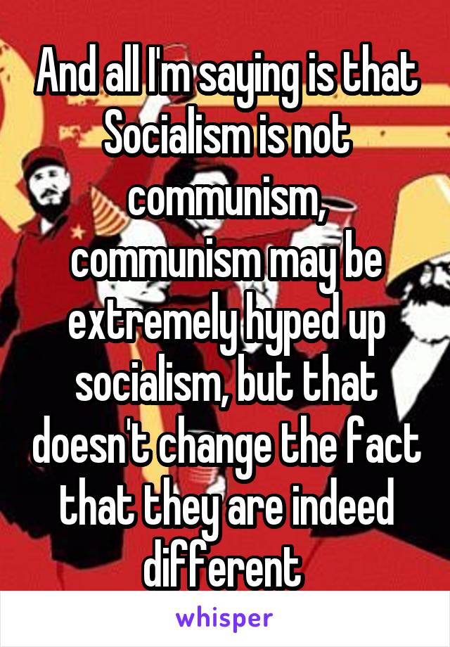 And all I'm saying is that Socialism is not communism, communism may be extremely hyped up socialism, but that doesn't change the fact that they are indeed different 