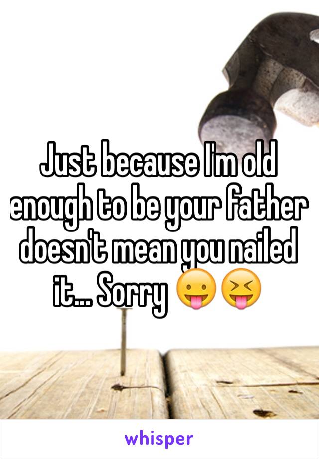 Just because I'm old enough to be your father doesn't mean you nailed it... Sorry 😛😝