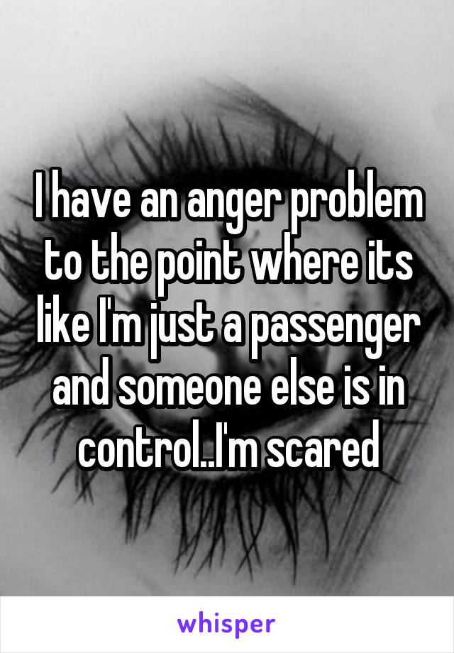 I have an anger problem to the point where its like I'm just a passenger and someone else is in control..I'm scared