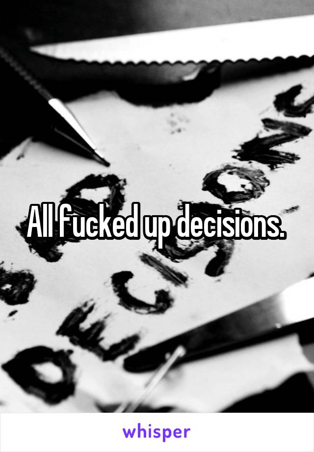 All fucked up decisions. 