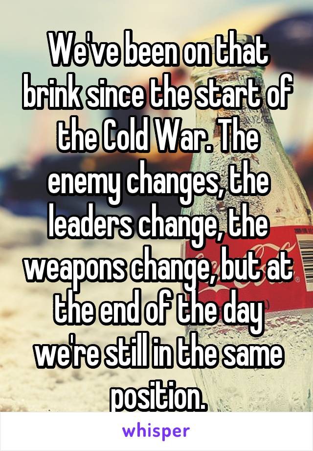 We've been on that brink since the start of the Cold War. The enemy changes, the leaders change, the weapons change, but at the end of the day we're still in the same position.