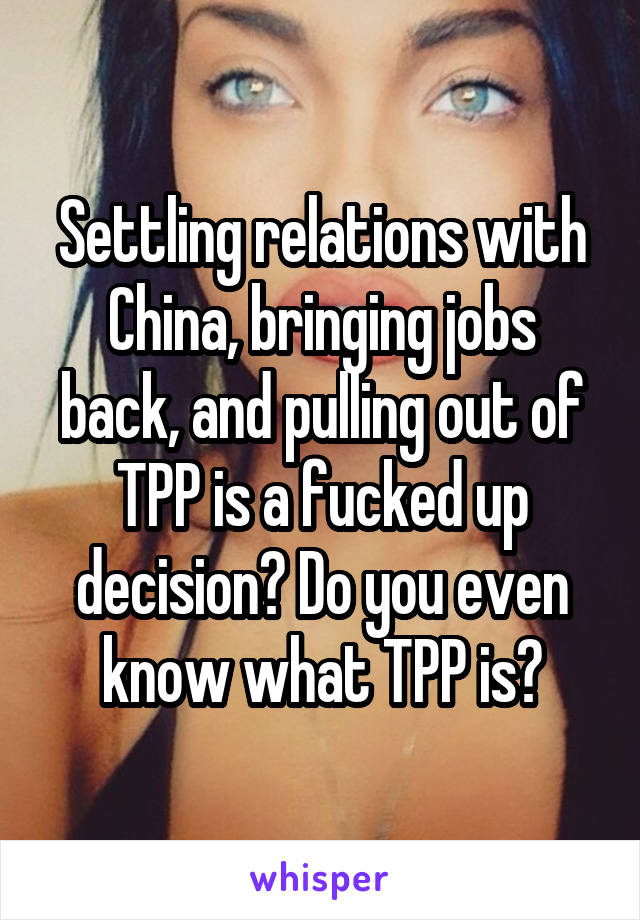 Settling relations with China, bringing jobs back, and pulling out of TPP is a fucked up decision? Do you even know what TPP is?