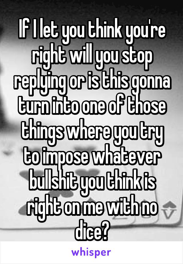 If I let you think you're right will you stop replying or is this gonna turn into one of those things where you try to impose whatever bullshit you think is right on me with no dice?