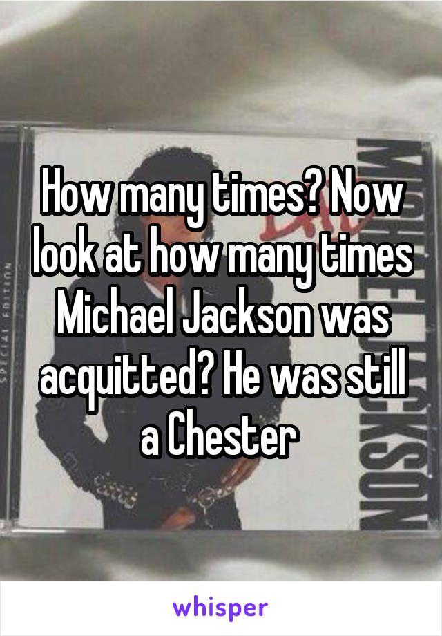 How many times? Now look at how many times Michael Jackson was acquitted? He was still a Chester 