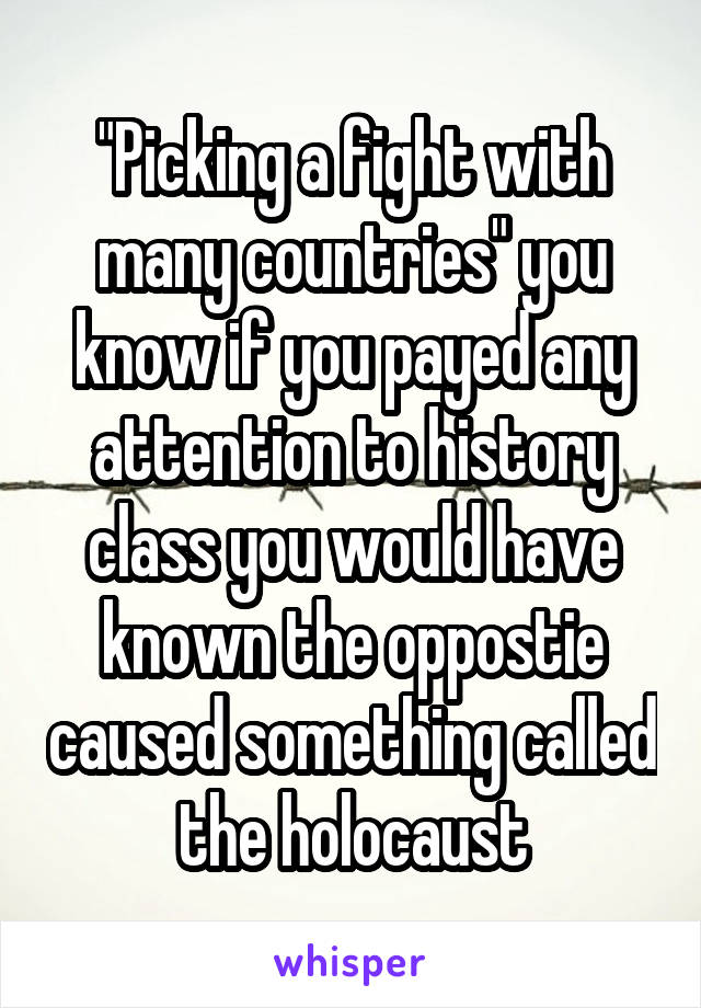 "Picking a fight with many countries" you know if you payed any attention to history class you would have known the oppostie caused something called the holocaust