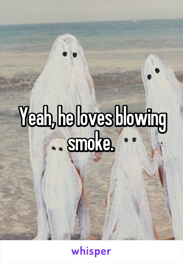 Yeah, he loves blowing smoke. 