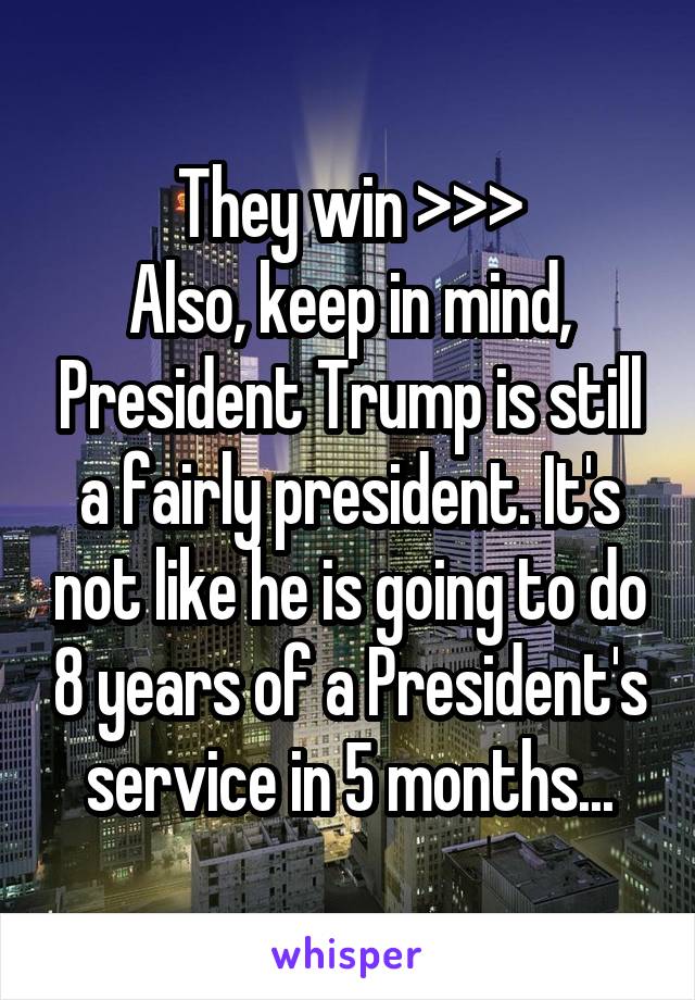 They win >>>
Also, keep in mind, President Trump is still a fairly president. It's not like he is going to do 8 years of a President's service in 5 months...