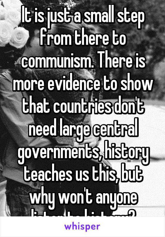 It is just a small step from there to communism. There is more evidence to show that countries don't need large central governments, history teaches us this, but why won't anyone listen to history?