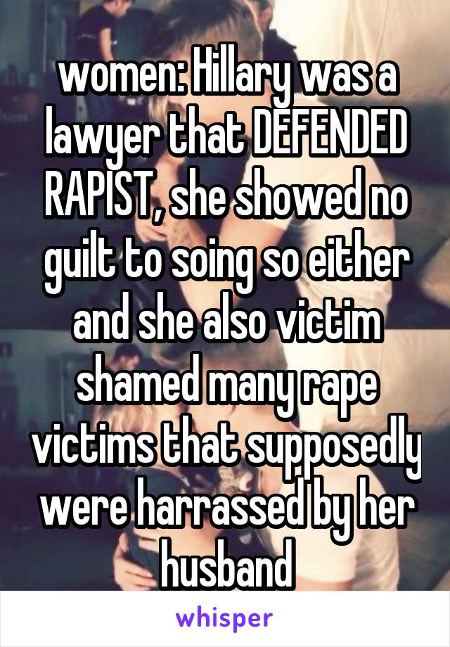  women: Hillary was a lawyer that DEFENDED RAPIST, she showed no guilt to soing so either and she also victim shamed many rape victims that supposedly were harrassed by her husband