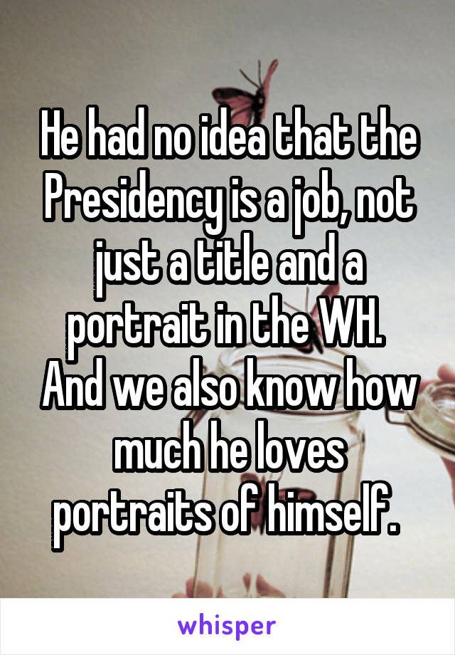 He had no idea that the Presidency is a job, not just a title and a portrait in the WH. 
And we also know how much he loves portraits of himself. 