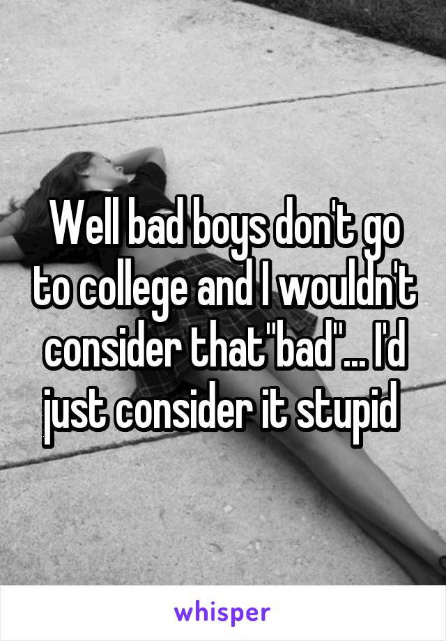 Well bad boys don't go to college and I wouldn't consider that"bad"... I'd just consider it stupid 