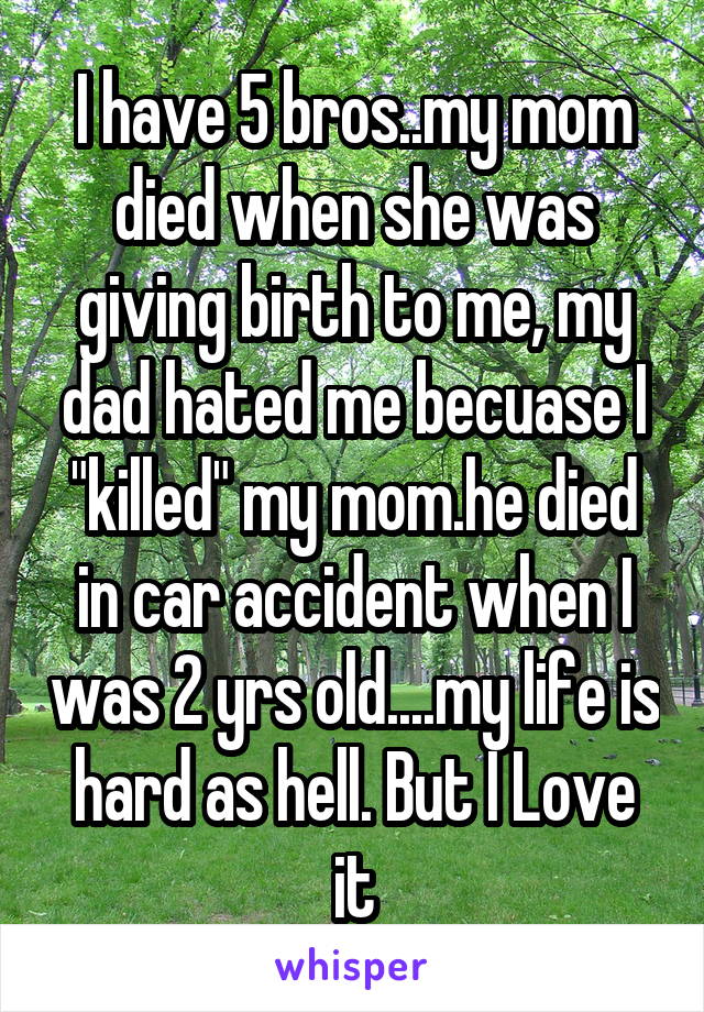 I have 5 bros..my mom died when she was giving birth to me, my dad hated me becuase I "killed" my mom.he died in car accident when I was 2 yrs old....my life is hard as hell. But I Love it
