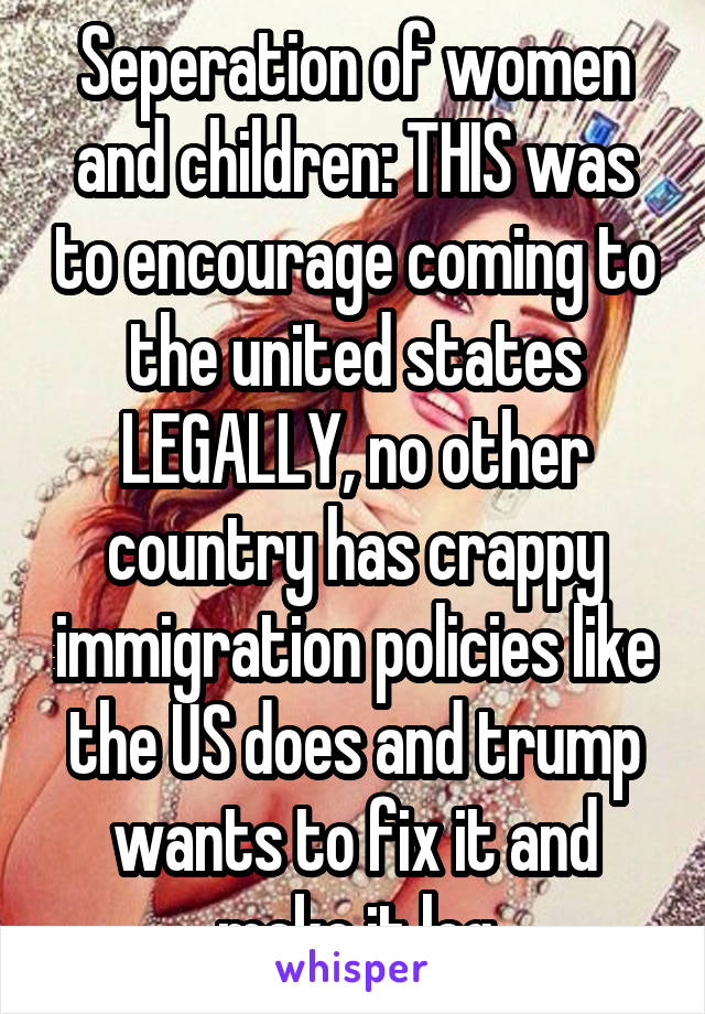 Seperation of women and children: THIS was to encourage coming to the united states LEGALLY, no other country has crappy immigration policies like the US does and trump wants to fix it and make it leg