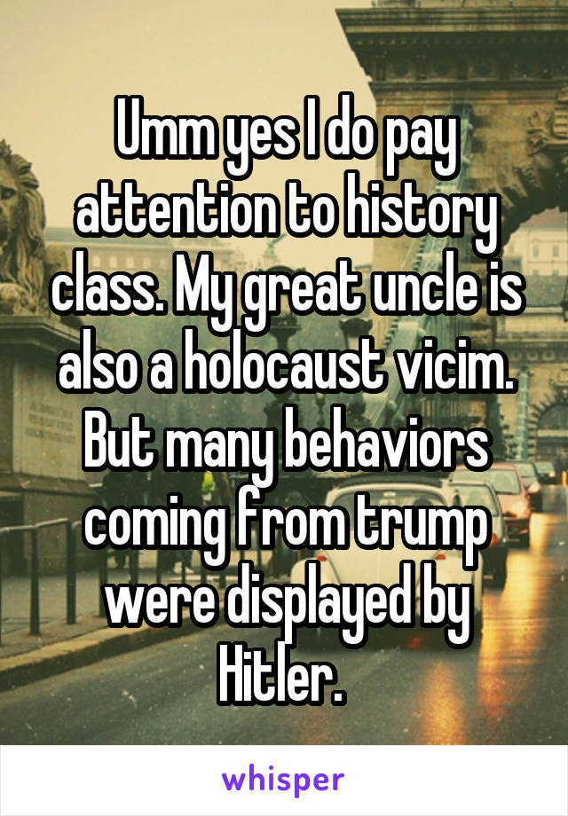 Umm yes I do pay attention to history class. My great uncle is also a holocaust vicim. But many behaviors coming from trump were displayed by Hitler. 