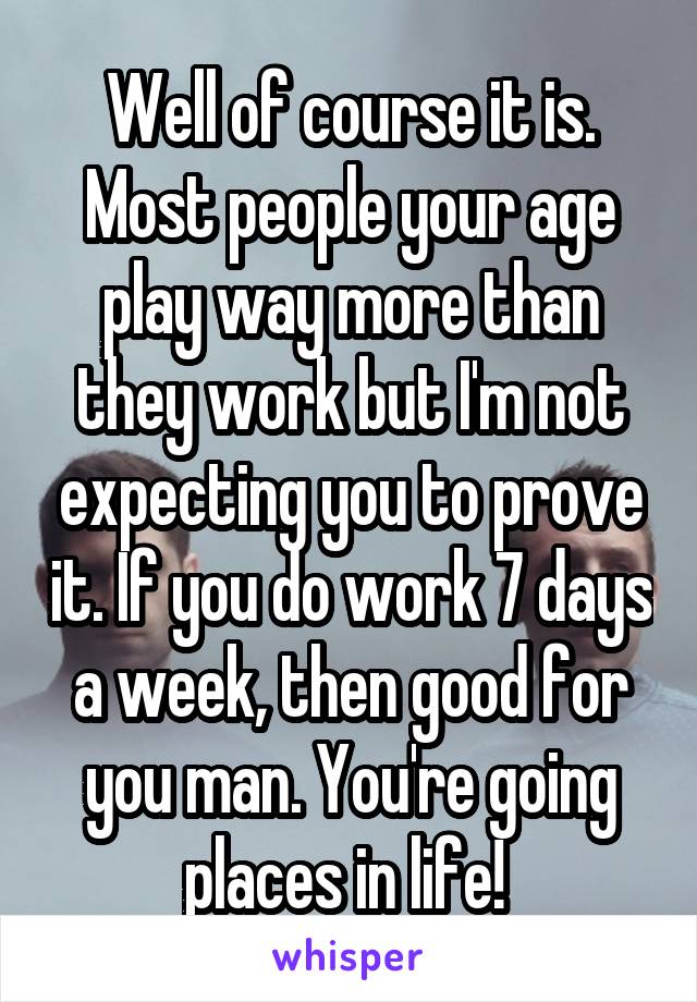 Well of course it is. Most people your age play way more than they work but I'm not expecting you to prove it. If you do work 7 days a week, then good for you man. You're going places in life! 