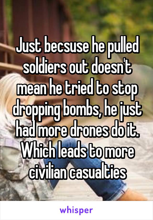 Just becsuse he pulled soldiers out doesn't mean he tried to stop dropping bombs, he just had more drones do it. Which leads to more civilian casualties