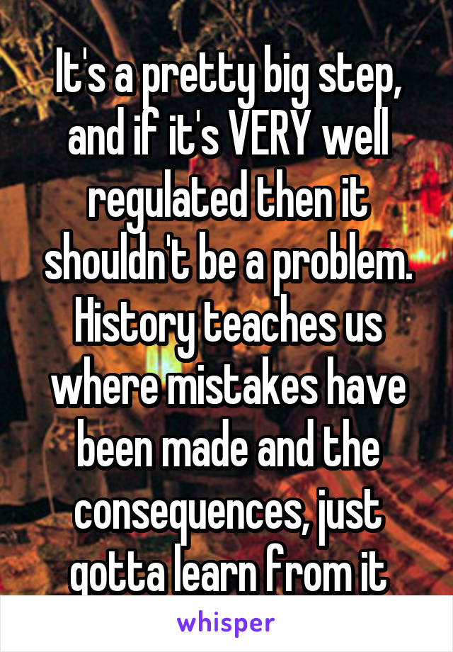 It's a pretty big step, and if it's VERY well regulated then it shouldn't be a problem. History teaches us where mistakes have been made and the consequences, just gotta learn from it