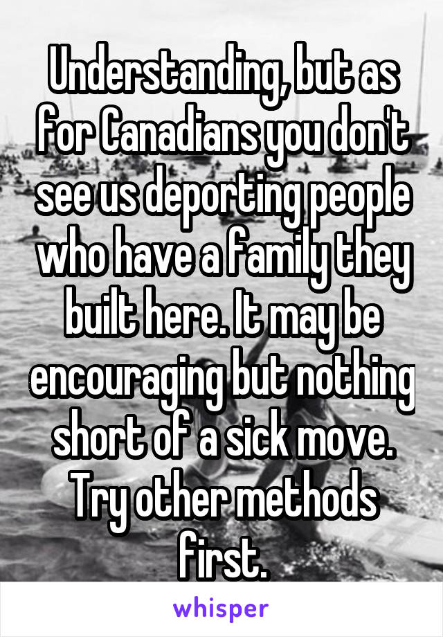 Understanding, but as for Canadians you don't see us deporting people who have a family they built here. It may be encouraging but nothing short of a sick move. Try other methods first.