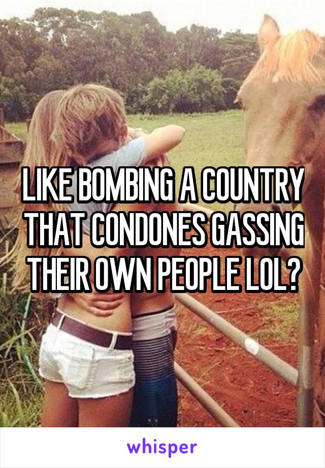 LIKE BOMBING A COUNTRY THAT CONDONES GASSING THEIR OWN PEOPLE LOL?