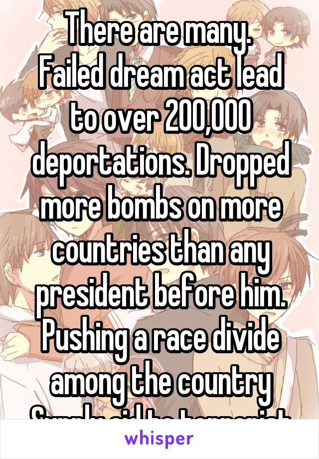 There are many. 
Failed dream act lead to over 200,000 deportations. Dropped more bombs on more countries than any president before him. Pushing a race divide among the country
Supply aid to terrorist