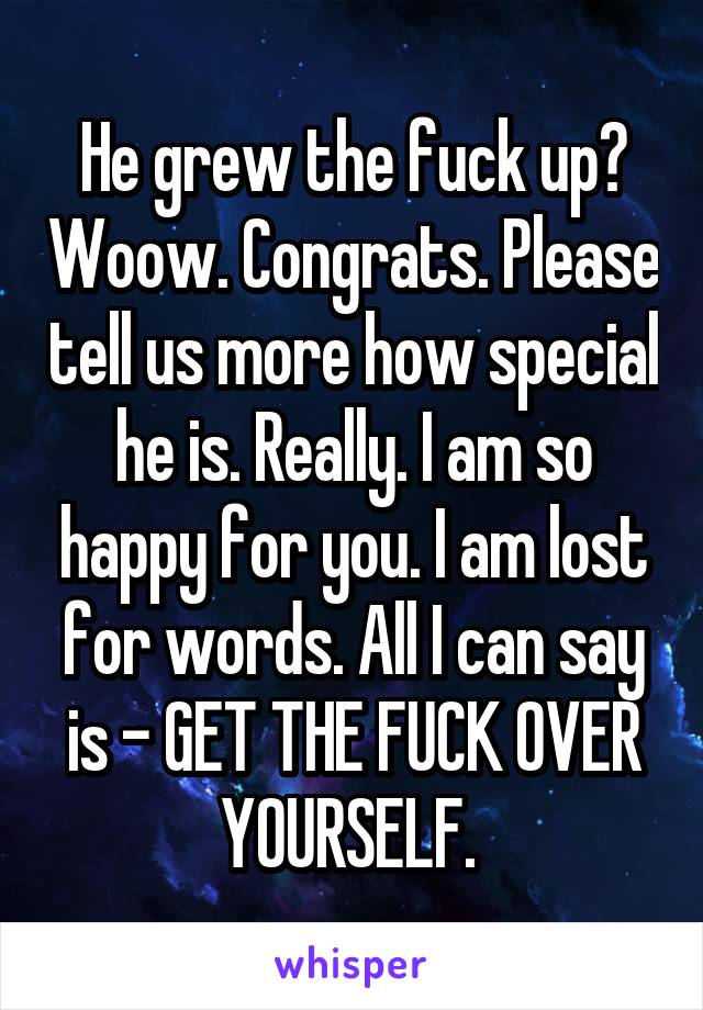 He grew the fuck up? Woow. Congrats. Please tell us more how special he is. Really. I am so happy for you. I am lost for words. All I can say is - GET THE FUCK OVER YOURSELF. 
