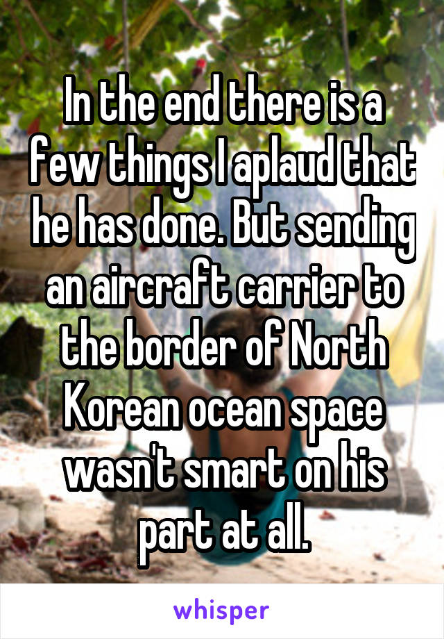 In the end there is a few things I aplaud that he has done. But sending an aircraft carrier to the border of North Korean ocean space wasn't smart on his part at all.