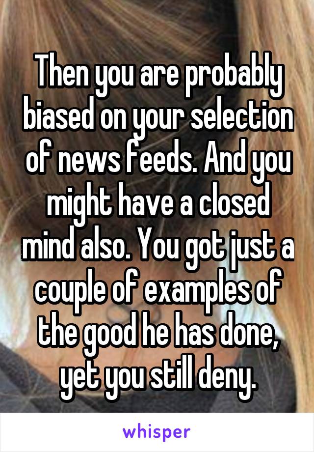 Then you are probably biased on your selection of news feeds. And you might have a closed mind also. You got just a couple of examples of the good he has done, yet you still deny.