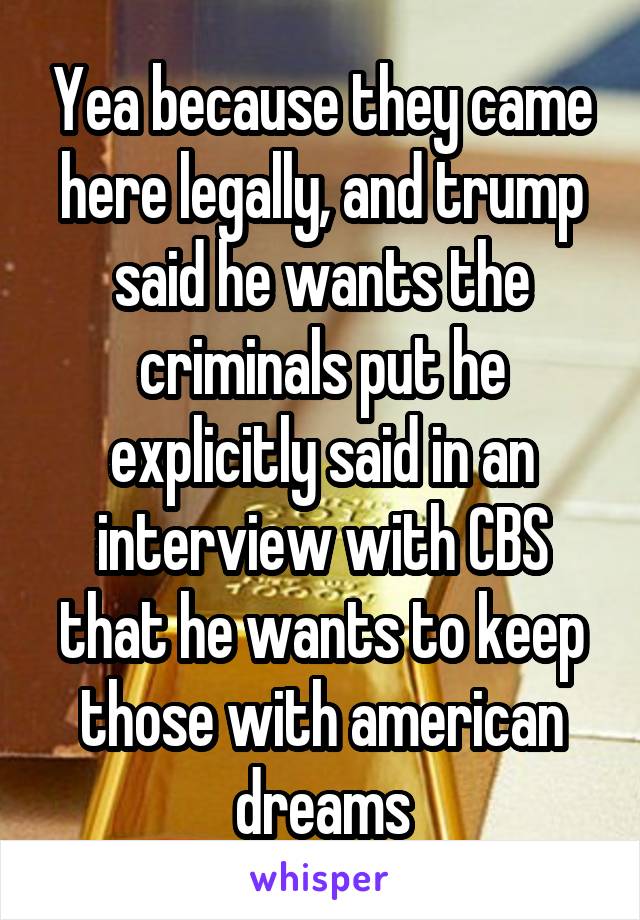 Yea because they came here legally, and trump said he wants the criminals put he explicitly said in an interview with CBS that he wants to keep those with american dreams