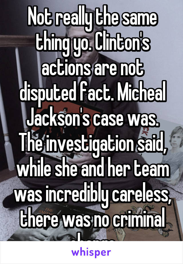 Not really the same thing yo. Clinton's actions are not disputed fact. Micheal Jackson's case was. The investigation said, while she and her team was incredibly careless, there was no criminal charge