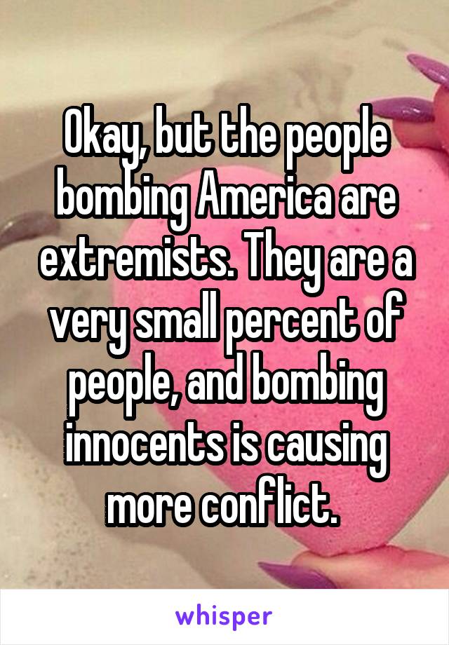 Okay, but the people bombing America are extremists. They are a very small percent of people, and bombing innocents is causing more conflict. 