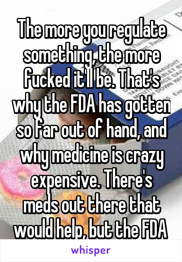  The more you regulate something, the more fucked it'll be. That's why the FDA has gotten so far out of hand, and why medicine is crazy expensive. There's meds out there that would help, but the FDA 